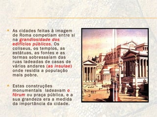 As cidades feitas à imagem de Roma competiam entre si na  grandiosidade dos edifícios públicos .  Os coliseus, os templos, as estátuas, as fontes e as termas sobressaíam das ruas ladeadas de casas de vários andares  ( as insulae )  onde residia a população mais pobre. Estas construções monumentais  ladeavam  o fórum   ou praça pública, e a sua grandeza era a medida da importância da cidade.  