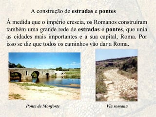 A construção de  estradas  e  pontes À medida que o império crescia, os Romanos construíram também uma grande rede de  estradas  e  pontes , que unia as cidades mais importantes e a sua capital, Roma. Por isso se diz que todos os caminhos vão dar a Roma. Ponte de Monforte Via romana 