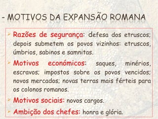 Razões de segurança : d efesa dos etruscos; depois submetem os povos vizinhos: etruscos, úmbrios, sabinos e samnitas. Motivos económicos :  saques, minérios, escravos; impostos sobre os povos vencidos; novos mercados; novas terras mais férteis para os colonos romanos.  Motivos sociais:   novos cargos. Ambição dos chefes:   honra e glória .   