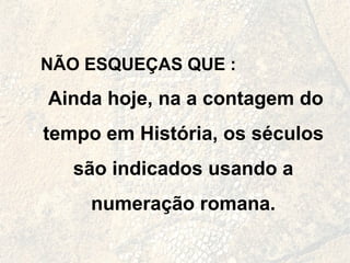 NÃO ESQUEÇAS QUE : Ainda hoje, na a contagem do tempo em História, os séculos são indicados usando a numeração romana. 