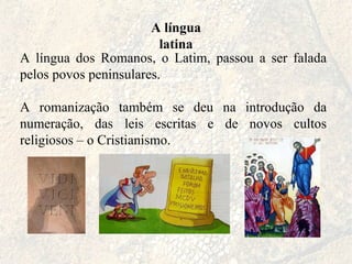 A língua latina A língua dos Romanos, o Latim, passou a ser falada pelos povos peninsulares. A romanização também se deu na introdução da numeração, das leis escritas e de novos cultos religiosos – o Cristianismo. 