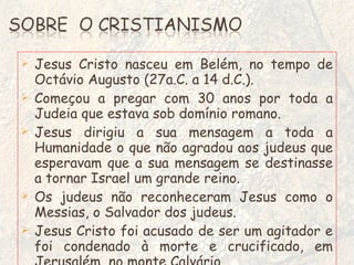 Jesus Cristo nasceu em Belém, no tempo de Octávio Augusto (27a.C. a 14 d.C.). Começou a pregar com 30 anos por toda a Judeia que estava sob domínio romano. Jesus dirigiu a sua mensagem a toda a Humanidade o que não agradou aos judeus que esperavam que a sua mensagem se destinasse a tornar Israel um grande reino. Os judeus não reconheceram Jesus como o Messias, o Salvador dos judeus. Jesus Cristo foi acusado de ser um agitador e foi condenado à morte e crucificado, em Jerusalém, no monte Calvário. 