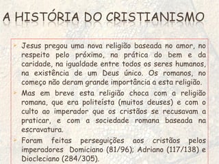 Jesus pregou uma nova religião baseada no amor, no respeito pelo próximo, na prática do bem e da caridade, na igualdade entre todos os seres humanos, na existência de um Deus único. Os romanos, no começo não deram grande importância a esta religião. Mas em breve esta religião choca com a religião romana, que era politeísta (muitos deuses) e com o culto ao imperador que os cristãos se recusavam a praticar, e com a sociedade romana baseada na escravatura. Foram feitas perseguições aos cristãos pelos imperadores  Domiciano (81/96); Adriano (117/138) e Diocleciano (284/305). 