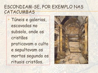 Túneis e galerias, escavadas no subsolo, onde os cristãos praticavam o culto e sepultavam os mortos segundo os rituais cristãos. 