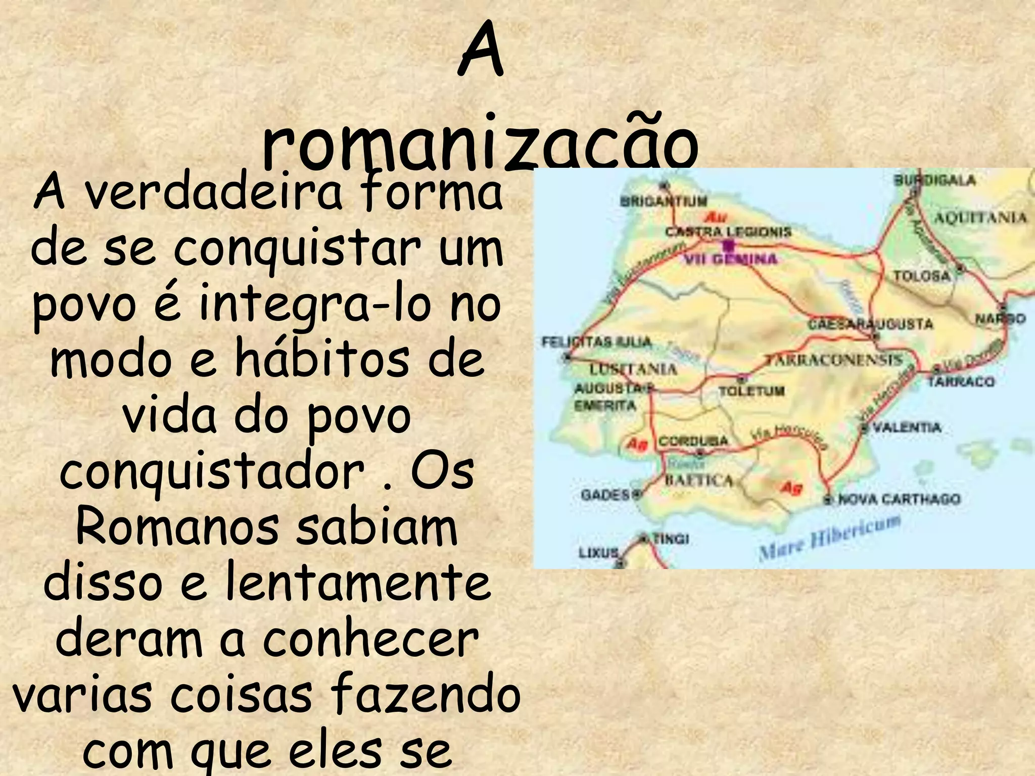 A
          romanização
 A verdadeira forma
 de se conquistar um
 povo é integra-lo no
  modo e hábitos de
     vida do povo
  conquistador . Os
   Romanos sabiam
 disso e lentamente
  deram a conhecer
varias coisas fazendo
   com que eles se
 