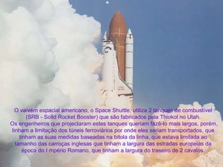 O vaivém espacial americano, o Space Shuttle, utiliza 2 tanques de combustível  (SRB - Solid Rocket Booster) que são fabricados pela Thiokol no Utah.    Os engenheiros que projectaram estes tanques queriam fazê-lo mais largos, porém,  tinham a limitação dos túneis ferroviários por onde eles seriam transportados, que  tinham as suas medidas baseadas na bitola da linha, que estava limitada ao  tamanho das carroças inglesas que tinham a largura das estradas europeias da  época do I mpério Romano, que tinham a largura do traseiro de 2 cavalos. . 