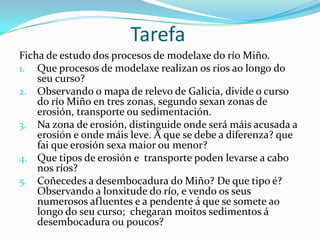 Tarefa
Ficha de estudo dos procesos de modelaxe do río Miño.
1. Que procesos de modelaxe realizan os ríos ao longo do
    seu curso?
2. Observando o mapa de relevo de Galicia, divide o curso
    do río Miño en tres zonas, segundo sexan zonas de
    erosión, transporte ou sedimentación.
3. Na zona de erosión, distinguide onde será máis acusada a
    erosión e onde máis leve. A que se debe a diferenza? que
    fai que erosión sexa maior ou menor?
4. Que tipos de erosión e transporte poden levarse a cabo
    nos ríos?
5. Coñecedes a desembocadura do Miño? De que tipo é?
    Observando a lonxitude do río, e vendo os seus
    numerosos afluentes e a pendente á que se somete ao
    longo do seu curso; chegaran moitos sedimentos á
    desembocadura ou poucos?
 