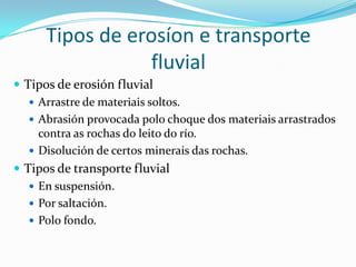 Tipos de erosíon e transporte
                 fluvial
 Tipos de erosión fluvial
    Arrastre de materiais soltos.
    Abrasión provocada polo choque dos materiais arrastrados
     contra as rochas do leito do río.
    Disolución de certos minerais das rochas.
 Tipos de transporte fluvial
    En suspensión.
    Por saltación.
    Polo fondo.
 