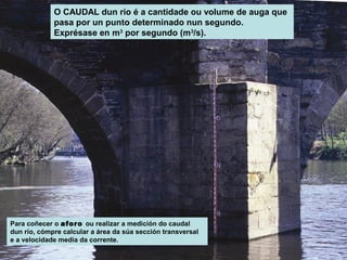 O CAUDAL dun río é a cantidade ou volume de auga que
pasa por un punto determinado nun segundo.
Exprésase en m3 por segundo (m3/s).

Para coñecer o aforo ou realizar a medición do caudal
dun río, cómpre calcular a área da súa sección transversal
e a velocidade media da corrente.

 