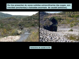 Os ríos presentan ás veces subidas extraordinarias das augas, son
crecidas (enchentas) e baixadas anormais de caudal (estiaxes).

Variacións de caudal no Sil.

 
