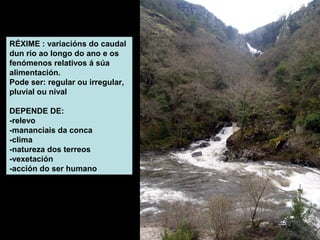 RÉXIME : variacións do caudal
dun río ao longo do ano e os
fenómenos relativos á súa
alimentación.
Pode ser: regular ou irregular,
pluvial ou nival
DEPENDE DE:
-relevo
-mananciais da conca
-clima
-natureza dos terreos
-vexetación
-acción do ser humano

 