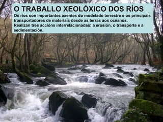O TRABALLO XEOLÓXICO DOS RÍOS
Os ríos son importantes axentes do modelado terrestre e os principais
transportadores de materiais desde as terras aos océanos.
Realizan tres accións interrelacionadas: a erosión, o transporte e a
sedimentación.

 