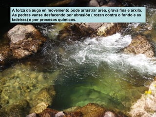 A forza da auga en movemento pode arrastrar area, grava fina e arxila.
As pedras vanse desfacendo por abrasión ( rozan contra o fondo e as
ladeiras) e por procesos químicos.

 