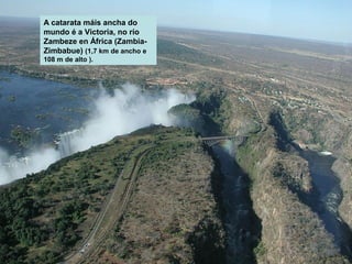 A catarata máis ancha do
mundo é a Victoria, no río
Zambeze en África (ZambiaZimbabue) (1,7 km de ancho e
108 m de alto ).

 
