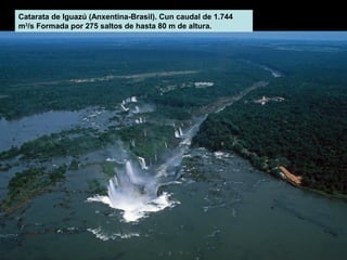 Catarata de Iguazú (Anxentina-Brasil). Cun caudal de 1.744
m3/s Formada por 275 saltos de hasta 80 m de altura.

 