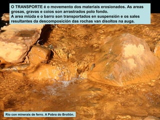 O TRANSPORTE é o movemento dos materiais erosionados. As areas
grosas, gravas e coios son arrastrados polo fondo.
A area miúda e o barro son transportados en suspensión e os sales
resultantes da descomposición das rochas van disoltos na auga.

Río con minerais de ferro. A Pobra do Brollón.

 
