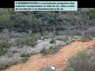 A SEDIMENTACIÓN é a acumulación progresiva dos
materiais transportados no leito do río, sobre o leito
de inundación e na desembocadura do río.

 