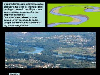 O acumulamento de sedimentos pode
producir situacións de inestabilidade
que fagan que o río modifique o seu
curso e excave novas canles nos
propios sedimentos.
Fórmanse meandros, e se as
curvas se van acentuando poden
chegar a intercomunicarse e formar
lagoas (estrangulación).

 