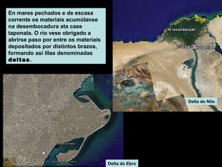 En mares pechados e de escasa
corrente os materiais acumúlanse
na desembocadura ata case
taponala. O río vese obrigado a
abrirse paso por entre os materiais
depositados por distintos brazos,
formando así illas denominadas
deltas .

Delta do Nilo

Delta do Ebro

 