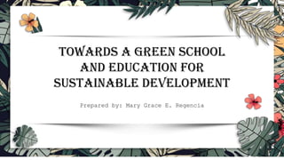TOWARDS A GREEN SCHOOL
AND EDUCATION FOR
SUSTAINABLE DEVELOPMENT
Prepared by: Mary Grace E. Regencia
 