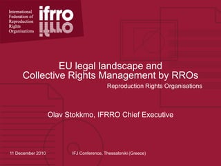 EU legal landscape and Collective Rights Management by RROs Reproduction Rights Organisations Olav Stokkmo, IFRRO Chief Executive 11 December 2010 IFJ Conference, Thessaloniki (Greece) 
