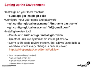 Setting up the Environment

• Install git on your local machine.
    – sudo apt-get install git-core
• Configure Your user name and password:
    – git config --global user.name "Firstname Lastname"
    – git config --global user.email "id@gmail.com"
• Install git-review tool
    – On ubuntu: sudo apt-get install git-review
    – On other unix like systems: pip install git-review
    – Gerrit is the code review system, that allows us to build a
      workflow where every change is peer reviewed.
      http://wiki.openstack.org/GerritWorkflow
  – Other packages(already installed):
    * apt-get install python-dev
    * apt-get install python-virtualenv
    * apt-get build-dep python-ldap
 