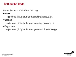 Getting the Code

Clone the repo which has the bug
• Nova
   – git clone git://github.com/openstack/nova.git
• Glance
   – git clone git://github.com/openstack/glance.git
• Keystone
   – git clone git://github.com/openstack/keystone.git
 