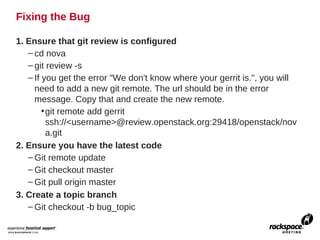 Fixing the Bug

1. Ensure that git review is configured
   – cd nova
   – git review -s
   – If you get the error "We don't know where your gerrit is.", you will
     need to add a new git remote. The url should be in the error
     message. Copy that and create the new remote.
        • git remote add gerrit
          ssh://<username>@review.openstack.org:29418/openstack/nov
          a.git
2. Ensure you have the latest code
   – Git remote update
   – Git checkout master
   – Git pull origin master
3. Create a topic branch
   – Git checkout -b bug_topic
 