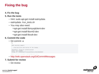 Fixing the bug

4. Fix the bug
5. Run the tests
    – Hint: sudo apt-get install eatmydata
    – eatmydata ./run_tests.sh
    – You may also need:
         • apt-get install libmysqlclient-dev
         • apt-get install libxml2-dev
         • apt-get install libxslt-dev
6. Commit the code
    – Git commit -a




    – http://wiki.openstack.org/GitCommitMessages
7. Submit for review
    – Git review
 