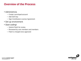 Overview of the Process

• Administrivia
   – Create Launchpad account
   – Add SSH key
   – Sign Contributors License Agreement
• Set up environment
• Start coding!
   – Submit Patch for review
   – Reviewed by core members and members
   – Patch is merged once approved
 