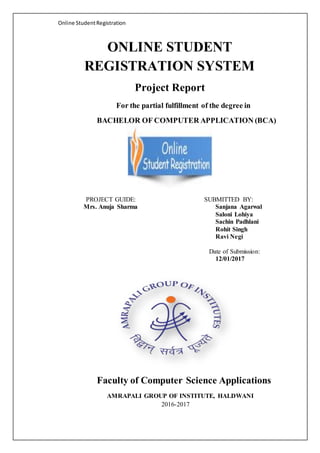 Online StudentRegistration
ONLINE STUDENT
REGISTRATION SYSTEM
Project Report
For the partial fulfillment of the degree in
BACHELOR OF COMPUTER APPLICATION (BCA)
PROJECT GUIDE:
Mrs. Anuja Sharma
SUBMITTED BY:
Sanjana Agarwal
Saloni Lohiya
Sachin Padhlani
Rohit Singh
Ravi Negi
Date of Submission:
12/01/2017
Faculty of Computer Science Applications
AMRAPALI GROUP OF INSTITUTE, HALDWANI
2016-2017
 