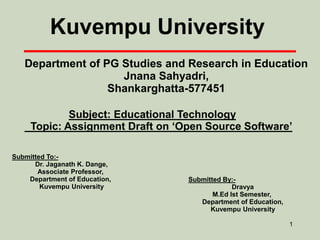 1
Department of PG Studies and Research in Education
Jnana Sahyadri,
Shankarghatta-577451
Subject: Educational Technology
Topic: Assignment Draft on ‘Open Source Software’
Kuvempu University
Submitted To:-
Dr. Jaganath K. Dange,
Associate Professor,
Department of Education,
Kuvempu University
Submitted By:-
Dravya
M.Ed Ist Semester,
Department of Education,
Kuvempu University
 