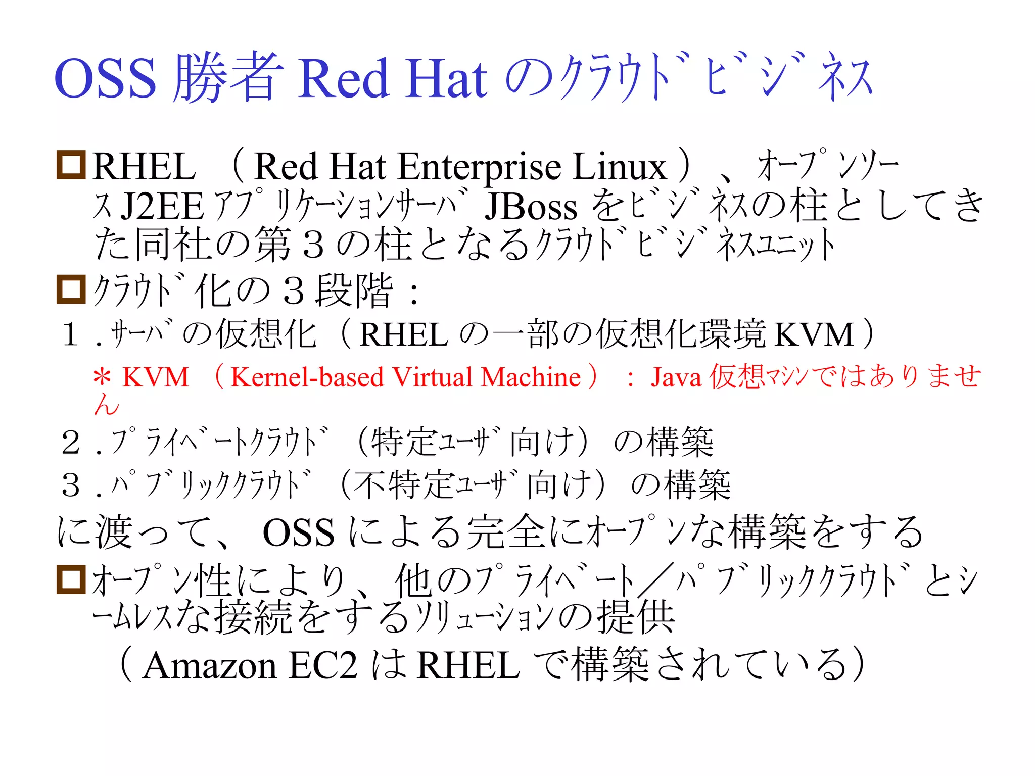 OSS 勝者 Red Hat のｸﾗｳﾄﾞﾋﾞｼﾞﾈｽ RHEL （ Red Hat Enterprise Linux ）、ｵｰﾌﾟﾝｿｰｽ J2EE ｱﾌﾟﾘｹｰｼｮﾝｻｰﾊﾞ JBoss をﾋﾞｼﾞﾈｽの柱としてきた同社の第３の柱となるｸﾗｳﾄﾞﾋﾞｼﾞﾈｽﾕﾆｯﾄ ｸﾗｳﾄﾞ化の３段階： １ . ｻｰﾊﾞの仮想化（ RHEL の一部の仮想化環境 KVM ） 　 ＊ KVM （ Kernel-based Virtual Machine ）： Java 仮想ﾏｼﾝではありません ２ . ﾌﾟﾗｲﾍﾞｰﾄｸﾗｳﾄﾞ（特定ﾕｰｻﾞ向け）の構築 ３ . ﾊﾟﾌﾞﾘｯｸｸﾗｳﾄﾞ（不特定ﾕｰｻﾞ向け）の構築 に渡って、 OSS による完全にｵｰﾌﾟﾝな構築をする ｵｰﾌﾟﾝ性により、他のﾌﾟﾗｲﾍﾞｰﾄ／ﾊﾟﾌﾞﾘｯｸｸﾗｳﾄﾞとｼｰﾑﾚｽな接続をするｿﾘｭｰｼｮﾝの提供 　（ Amazon EC2 は RHEL で構築されている） 