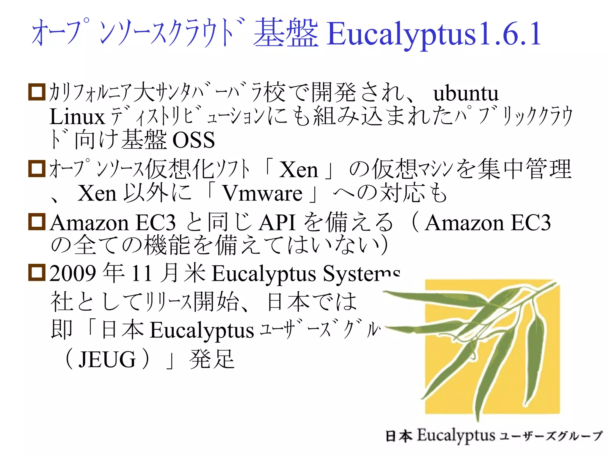 ｵｰﾌﾟﾝｿｰｽｸﾗｳﾄﾞ基盤 Eucalyptus1.6.1 ｶﾘﾌｫﾙﾆｱ大ｻﾝﾀﾊﾞｰﾊﾞﾗ校で開発され、 ubuntu Linux ﾃﾞｨｽﾄﾘﾋﾞｭｰｼｮﾝにも組み込まれたﾊﾟﾌﾞﾘｯｸｸﾗｳﾄﾞ向け基盤 OSS ｵｰﾌﾟﾝｿｰｽ仮想化ｿﾌﾄ「 Xen 」の仮想ﾏｼﾝを集中管理、 Xen 以外に「 Vmware 」への対応も Amazon EC3 と同じ API を備える（ Amazon EC3 の全ての機能を備えてはいない） 2009 年 11 月米 Eucalyptus Systems 　社としてﾘﾘｰｽ開始、日本では 　即「日本 Eucalyptus ﾕｰｻﾞｰｽﾞｸﾞﾙｰﾌﾟ 　（ JEUG ）」発足 