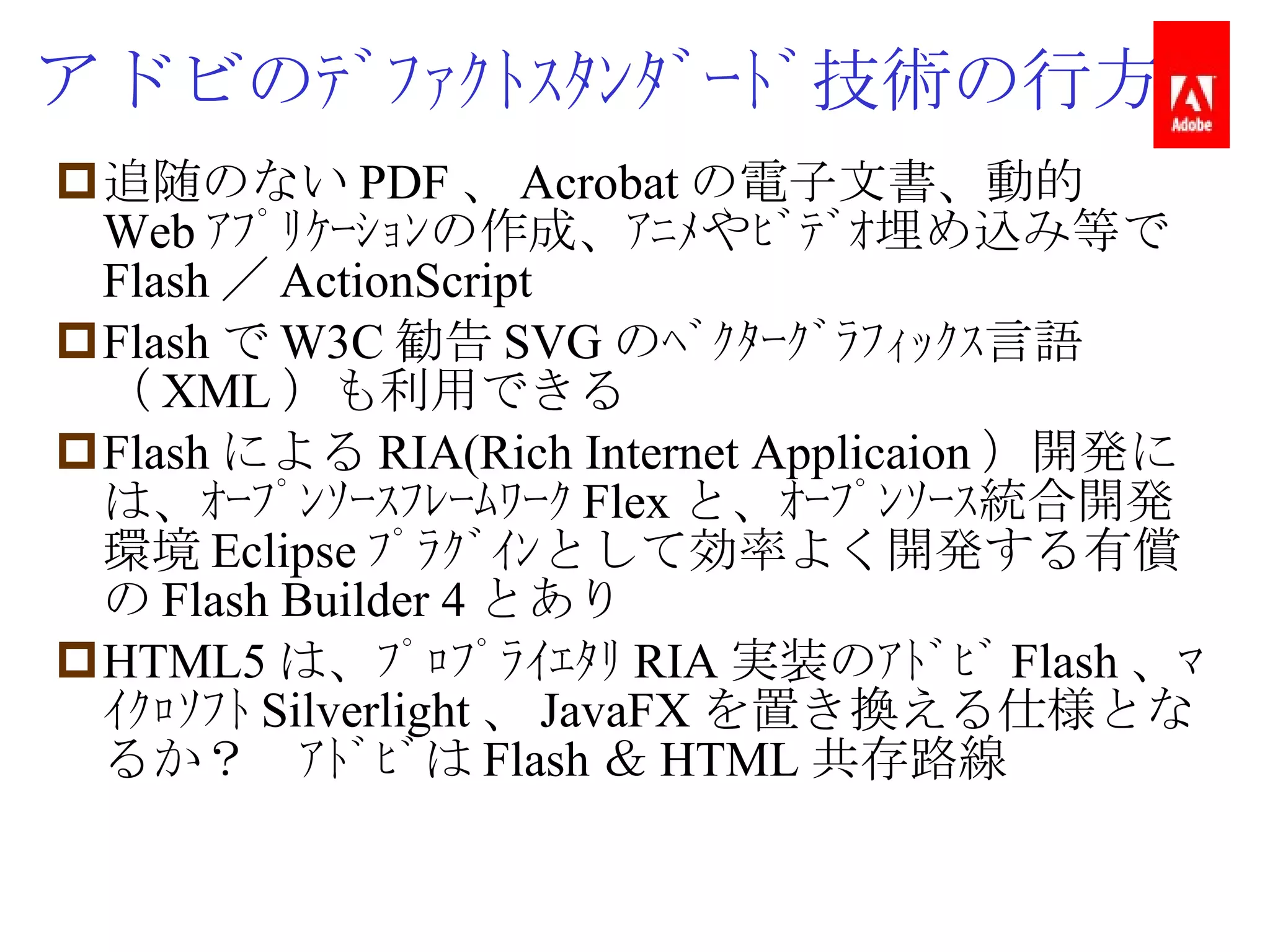 アドビのﾃﾞﾌｧｸﾄｽﾀﾝﾀﾞｰﾄﾞ技術の行方 追随のない PDF 、 Acrobat の電子文書、動的 Web ｱﾌﾟﾘｹｰｼｮﾝの作成、ｱﾆﾒやﾋﾞﾃﾞｵ埋め込み等で Flash ／ ActionScript Flash で W3C 勧告 SVG のﾍﾞｸﾀｰｸﾞﾗﾌｨｯｸｽ言語（ XML ）も利用できる Flash による RIA(Rich Internet Applicaion ）開発には、ｵｰﾌﾟﾝｿｰｽﾌﾚｰﾑﾜｰｸ Flex と、ｵｰﾌﾟﾝｿｰｽ統合開発環境 Eclipse ﾌﾟﾗｸﾞｲﾝとして効率よく開発する有償の Flash Builder 4 とあり HTML5 は、ﾌﾟﾛﾌﾟﾗｲｴﾀﾘ RIA 実装のｱﾄﾞﾋﾞ Flash 、ﾏｲｸﾛｿﾌﾄ Silverlight 、 JavaFX を置き換える仕様となるか？　ｱﾄﾞﾋﾞは Flash ＆ HTML 共存路線 
