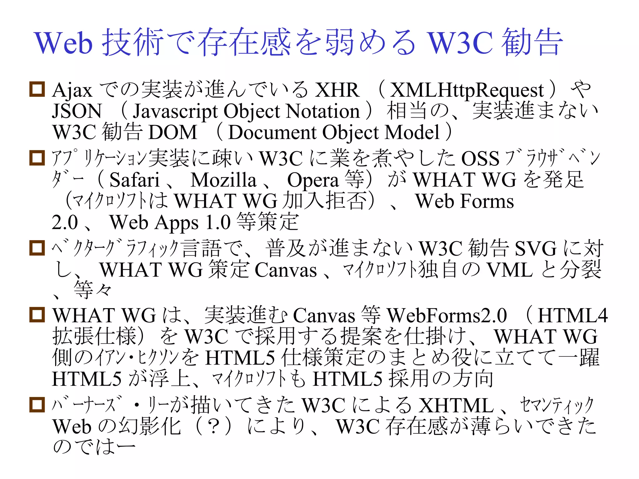 Web 技術で存在感を弱める W3C 勧告 Ajax での実装が進んでいる XHR （ XMLHttpRequest ）や JSON （ Javascript Object Notation ）相当の、実装進まない W3C 勧告 DOM （ Document Object Model ） ｱﾌﾟﾘｹｰｼｮﾝ実装に疎い W3C に業を煮やした OSS ﾌﾞﾗｳｻﾞﾍﾞﾝﾀﾞｰ（ Safari 、 Mozilla 、 Opera 等）が WHAT WG を発足（ﾏｲｸﾛｿﾌﾄは WHAT WG 加入拒否）、 Web Forms 2.0 、 Web Apps 1.0 等策定 ﾍﾞｸﾀｰｸﾞﾗﾌｨｯｸ言語で、普及が進まない W3C 勧告 SVG に対し、 WHAT WG 策定 Canvas 、ﾏｲｸﾛｿﾌﾄ独自の VML と分裂、等々 WHAT WG は、実装進む Canvas 等 WebForms2.0 （ HTML4 拡張仕様）を W3C で採用する提案を仕掛け、 WHAT WG 側のｲｱﾝ･ﾋｸｿﾝを HTML5 仕様策定のまとめ役に立てて一躍 HTML5 が浮上、ﾏｲｸﾛｿﾌﾄも HTML5 採用の方向 ﾊﾞｰﾅｰｽﾞ・ﾘｰが描いてきた W3C による XHTML 、ｾﾏﾝﾃｨｯｸ Web の幻影化（？）により、 W3C 存在感が薄らいできたのではー 