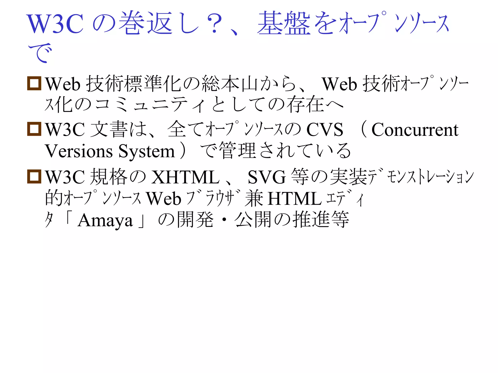 W3C の巻返し？、基盤をｵｰﾌﾟﾝｿｰｽで Web 技術標準化の総本山から、 Web 技術ｵｰﾌﾟﾝｿｰｽ化のコミュニティとしての存在へ W3C 文書は、全てｵｰﾌﾟﾝｿｰｽの CVS （ Concurrent Versions System ）で管理されている W3C 規格の XHTML 、 SVG 等の実装ﾃﾞﾓﾝｽﾄﾚｰｼｮﾝ的ｵｰﾌﾟﾝｿｰｽ Web ﾌﾞﾗｳｻﾞ兼 HTML ｴﾃﾞｨﾀ「 Amaya 」の開発・公開の推進等 