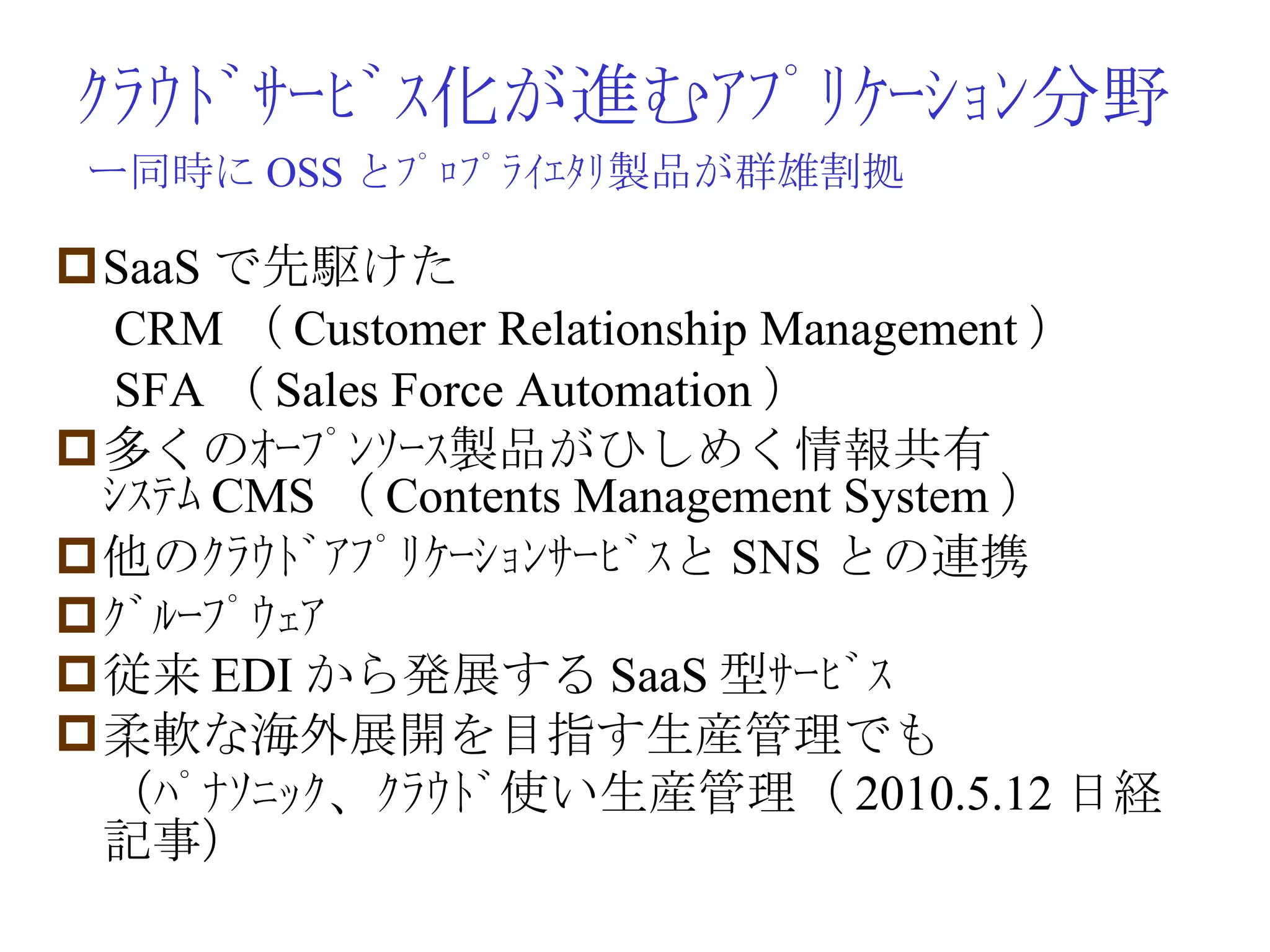 ｸﾗｳﾄﾞｻｰﾋﾞｽ化が進むｱﾌﾟﾘｹｰｼｮﾝ分野 SaaS で先駆けた 　 CRM （ Customer Relationship Management ） 　 SFA （ Sales Force Automation ） 多くのｵｰﾌﾟﾝｿｰｽ製品がひしめく情報共有ｼｽﾃﾑ CMS （ Contents Management System ） 他のｸﾗｳﾄﾞｱﾌﾟﾘｹｰｼｮﾝｻｰﾋﾞｽと SNS との連携 ｸﾞﾙｰﾌﾟｳｪｱ 従来 EDI から発展する SaaS 型ｻｰﾋﾞｽ 柔軟な海外展開を目指す生産管理でも 　（ﾊﾟﾅｿﾆｯｸ、ｸﾗｳﾄﾞ使い生産管理（ 2010.5.12 日経記事） ー同時に OSS とﾌﾟﾛﾌﾟﾗｲｴﾀﾘ製品が群雄割拠 
