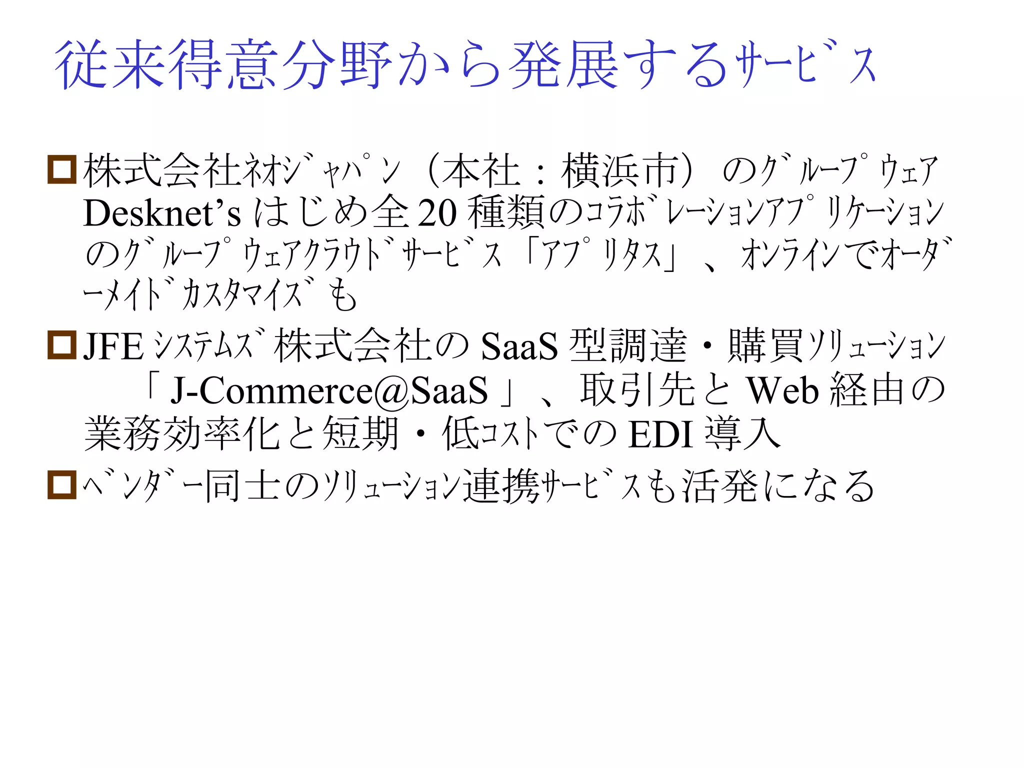 従来得意分野から発展するｻｰﾋﾞｽ 株式会社ﾈｵｼﾞｬﾊﾟﾝ（本社：横浜市）のｸﾞﾙｰﾌﾟｳｪｱ Desknet’s はじめ全 20 種類のｺﾗﾎﾞﾚｰｼｮﾝｱﾌﾟﾘｹｰｼｮﾝのｸﾞﾙｰﾌﾟｳｪｱｸﾗｳﾄﾞｻｰﾋﾞｽ「ｱﾌﾟﾘﾀｽ」、ｵﾝﾗｲﾝでｵｰﾀﾞｰﾒｲﾄﾞｶｽﾀﾏｲｽﾞも JFE ｼｽﾃﾑｽﾞ株式会社の SaaS 型調達・購買ｿﾘｭｰｼｮﾝ　「 [email_address] 」、取引先と Web 経由の業務効率化と短期・低ｺｽﾄでの EDI 導入 ﾍﾞﾝﾀﾞｰ同士のｿﾘｭｰｼｮﾝ連携ｻｰﾋﾞｽも活発になる 