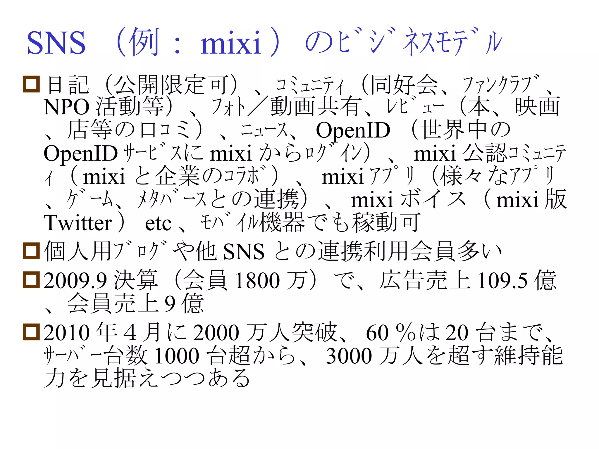 SNS （例： mixi ）のﾋﾞｼﾞﾈｽﾓﾃﾞﾙ 日記（公開限定可）、ｺﾐｭﾆﾃｨ（同好会、ﾌｧﾝｸﾗﾌﾞ、 NPO 活動等）、ﾌｫﾄ／動画共有、ﾚﾋﾞｭｰ（本、映画、店等の口ｺミ）、ﾆｭｰｽ、 OpenID （世界中の OpenID ｻｰﾋﾞｽに mixi からﾛｸﾞｲﾝ）、 mixi 公認ｺﾐｭﾆﾃｨ（ mixi と企業のｺﾗﾎﾞ）、 mixi ｱﾌﾟﾘ（様々なｱﾌﾟﾘ、ｹﾞｰﾑ、ﾒﾀﾊﾞｰｽとの連携）、 mixi ボイス（ mixi 版 Twitter ） etc 、ﾓﾊﾞｲﾙ機器でも稼動可 個人用ﾌﾞﾛｸﾞや他 SNS との連携利用会員多い 2009.9 決算（会員 1800 万）で、広告売上 109.5 億、会員売上 9 億 2010 年４月に 2000 万人突破、 60 ％は 20 台まで、ｻｰﾊﾞｰ台数 1000 台超から、 3000 万人を超す維持能力を見据えつつある 
