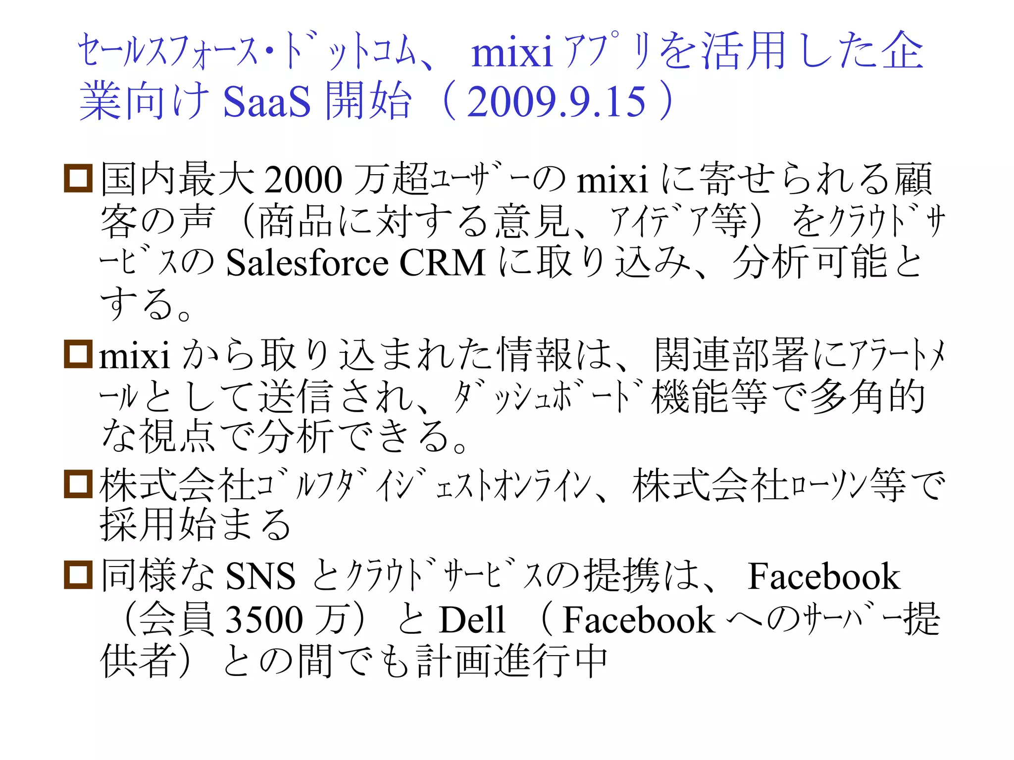 ｾｰﾙｽﾌｫｰｽ･ﾄﾞｯﾄｺﾑ、 mixi ｱﾌﾟﾘを活用した企業向け SaaS 開始（ 2009.9.15 ） 国内最大 2000 万超ﾕｰｻﾞｰの mixi に寄せられる顧客の声（商品に対する意見、ｱｲﾃﾞｱ等）をｸﾗｳﾄﾞｻｰﾋﾞｽの Salesforce CRM に取り込み、分析可能とする。 mixi から取り込まれた情報は、関連部署にｱﾗｰﾄﾒｰﾙとして送信され、ﾀﾞｯｼｭﾎﾞｰﾄﾞ機能等で多角的な視点で分析できる。 株式会社ｺﾞﾙﾌﾀﾞｲｼﾞｪｽﾄｵﾝﾗｲﾝ、株式会社ﾛｰｿﾝ等で採用始まる 同様な SNS とｸﾗｳﾄﾞｻｰﾋﾞｽの提携は、 Facebook （会員 3500 万）と Dell （ Facebook へのｻｰﾊﾞｰ提供者）との間でも計画進行中 