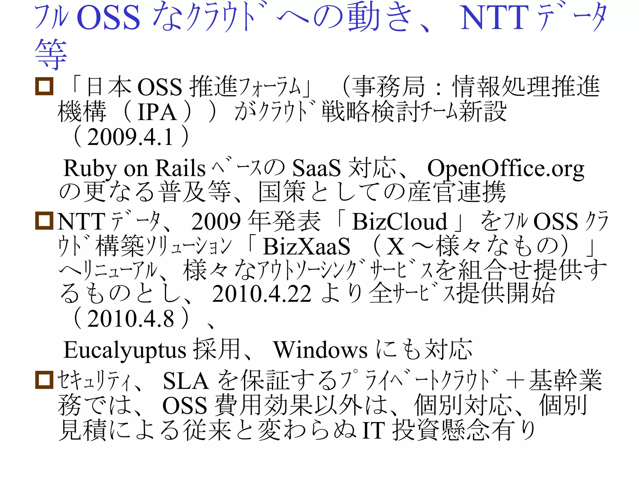 ﾌﾙ OSS なｸﾗｳﾄﾞへの動き、 NTT ﾃﾞｰﾀ等 「日本 OSS 推進ﾌｫｰﾗﾑ」（事務局：情報処理推進機構（ IPA ））がｸﾗｳﾄﾞ戦略検討ﾁｰﾑ新設（ 2009.4.1 ） 　 Ruby on Rails ﾍﾞｰｽの SaaS 対応、 OpenOffice.org の更なる普及等、国策としての産官連携　 NTT ﾃﾞｰﾀ、 2009 年発表「 BizCloud 」をﾌﾙ OSS ｸﾗｳﾄﾞ構築ｿﾘｭｰｼｮﾝ「 BizXaaS （ X ～様々なもの）」へﾘﾆｭｰｱﾙ、様々なｱｳﾄｿｰｼﾝｸﾞｻｰﾋﾞｽを組合せ提供するものとし、 2010.4.22 より全ｻｰﾋﾞｽ提供開始（ 2010.4.8 ）、 　 Eucalyuptus 採用、 Windows にも対応 ｾｷｭﾘﾃｨ、 SLA を保証するﾌﾟﾗｲﾍﾞｰﾄｸﾗｳﾄﾞ＋基幹業務では、 OSS 費用効果以外は、個別対応、個別見積による従来と変わらぬ IT 投資懸念有り 