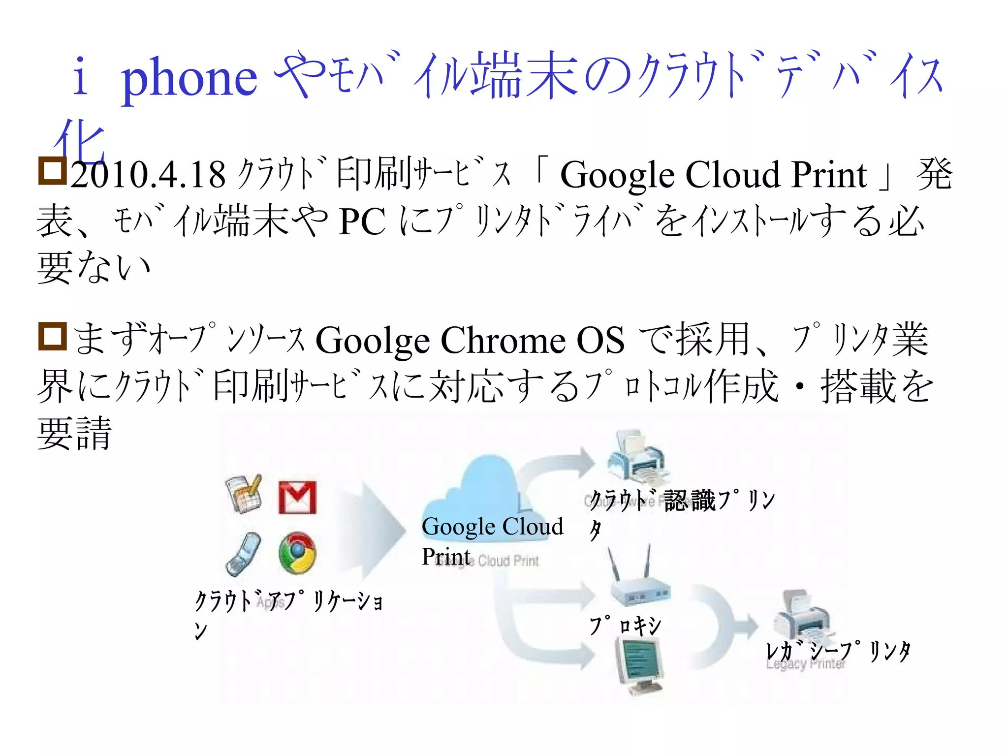 ｉ phone やﾓﾊﾞｲﾙ端末のｸﾗｳﾄﾞﾃﾞﾊﾞｲｽ化 2010.4.18 ｸﾗｳﾄﾞ印刷ｻｰﾋﾞｽ「 Google Cloud Print 」発表、ﾓﾊﾞｲﾙ端末や PC にﾌﾟﾘﾝﾀﾄﾞﾗｲﾊﾞをｲﾝｽﾄｰﾙする必要ない まずｵｰﾌﾟﾝｿｰｽ Goolge Chrome OS で採用、ﾌﾟﾘﾝﾀ業界にｸﾗｳﾄﾞ印刷ｻｰﾋﾞｽに対応するﾌﾟﾛﾄｺﾙ作成・搭載を要請 Google Cloud Print ｸﾗｳﾄﾞ認識ﾌﾟﾘﾝﾀ ﾌﾟﾛｷｼ ﾚｶﾞｼｰﾌﾟﾘﾝﾀ ｸﾗｳﾄﾞｱﾌﾟﾘｹｰｼｮﾝ 