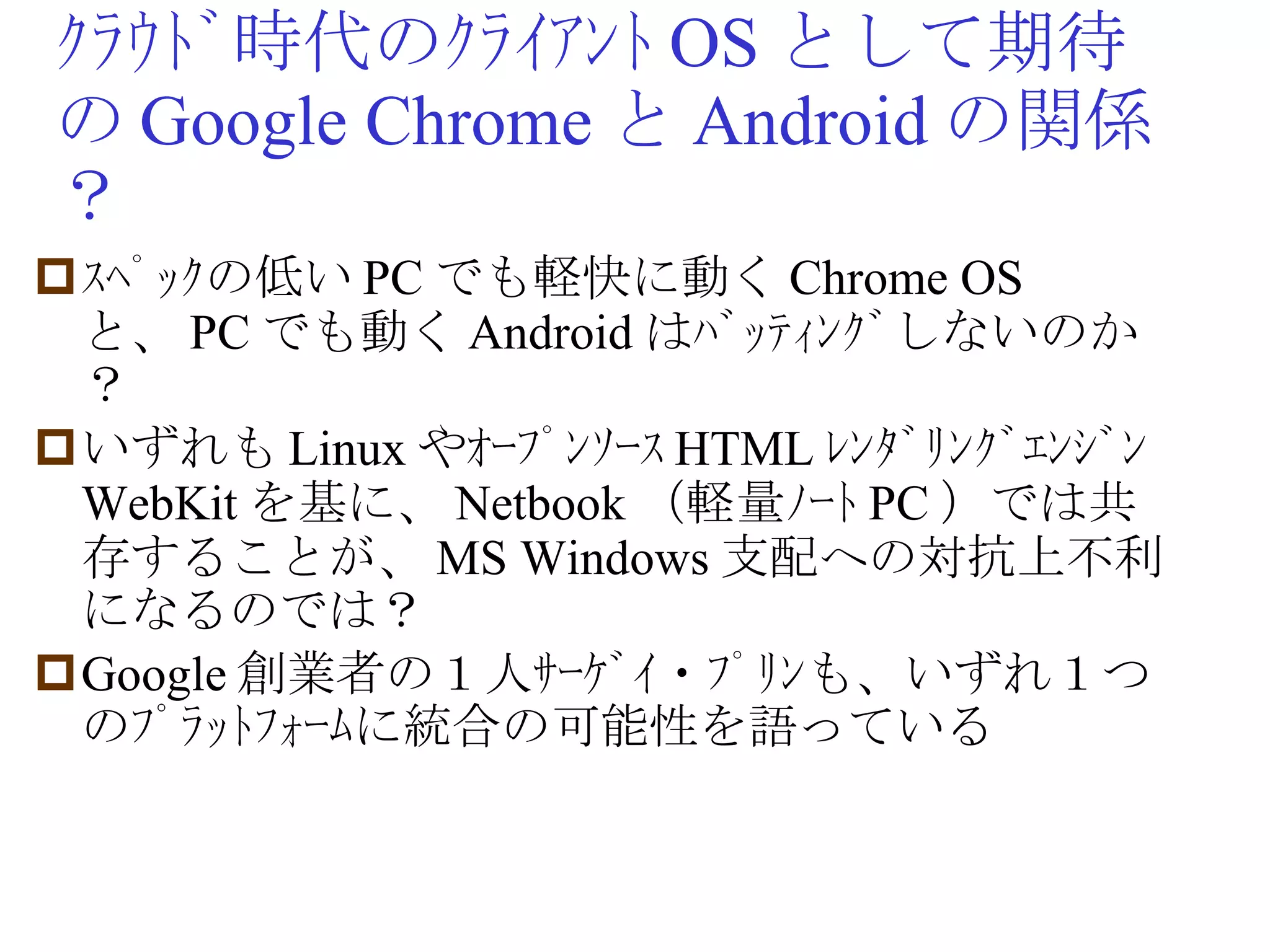 ｸﾗｳﾄﾞ時代のｸﾗｲｱﾝﾄ OS として期待の Google Chrome と Android の関係？ ｽﾍﾟｯｸの低い PC でも軽快に動く Chrome OS と、 PC でも動く Android はﾊﾞｯﾃｨﾝｸﾞしないのか？ いずれも Linux やｵｰﾌﾟﾝｿｰｽ HTML ﾚﾝﾀﾞﾘﾝｸﾞｴﾝｼﾞﾝ WebKit を基に、 Netbook （軽量ﾉｰﾄ PC ）では共存することが、 MS Windows 支配への対抗上不利になるのでは？ Google 創業者の１人ｻｰｹﾞｲ・ﾌﾟﾘﾝも、いずれ１つのﾌﾟﾗｯﾄﾌｫｰﾑに統合の可能性を語っている 