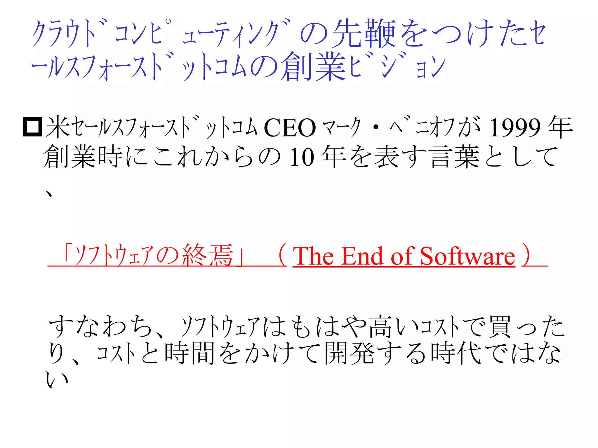 ｸﾗｳﾄﾞｺﾝﾋﾟｭｰﾃｨﾝｸﾞの先鞭をつけたｾｰﾙｽﾌｫｰｽﾄﾞｯﾄｺﾑの創業ﾋﾞｼﾞｮﾝ 米ｾｰﾙｽﾌｫｰｽﾄﾞｯﾄｺﾑ CEO ﾏｰｸ・ﾍﾞﾆｵﾌが 1999 年創業時にこれからの 10 年を表す言葉として、　 　 「ｿﾌﾄｳｪｱの終焉」（ The End of Software ） 　すなわち、ｿﾌﾄｳｪｱはもはや高いｺｽﾄで買ったり、ｺｽﾄと時間をかけて開発する時代ではない 