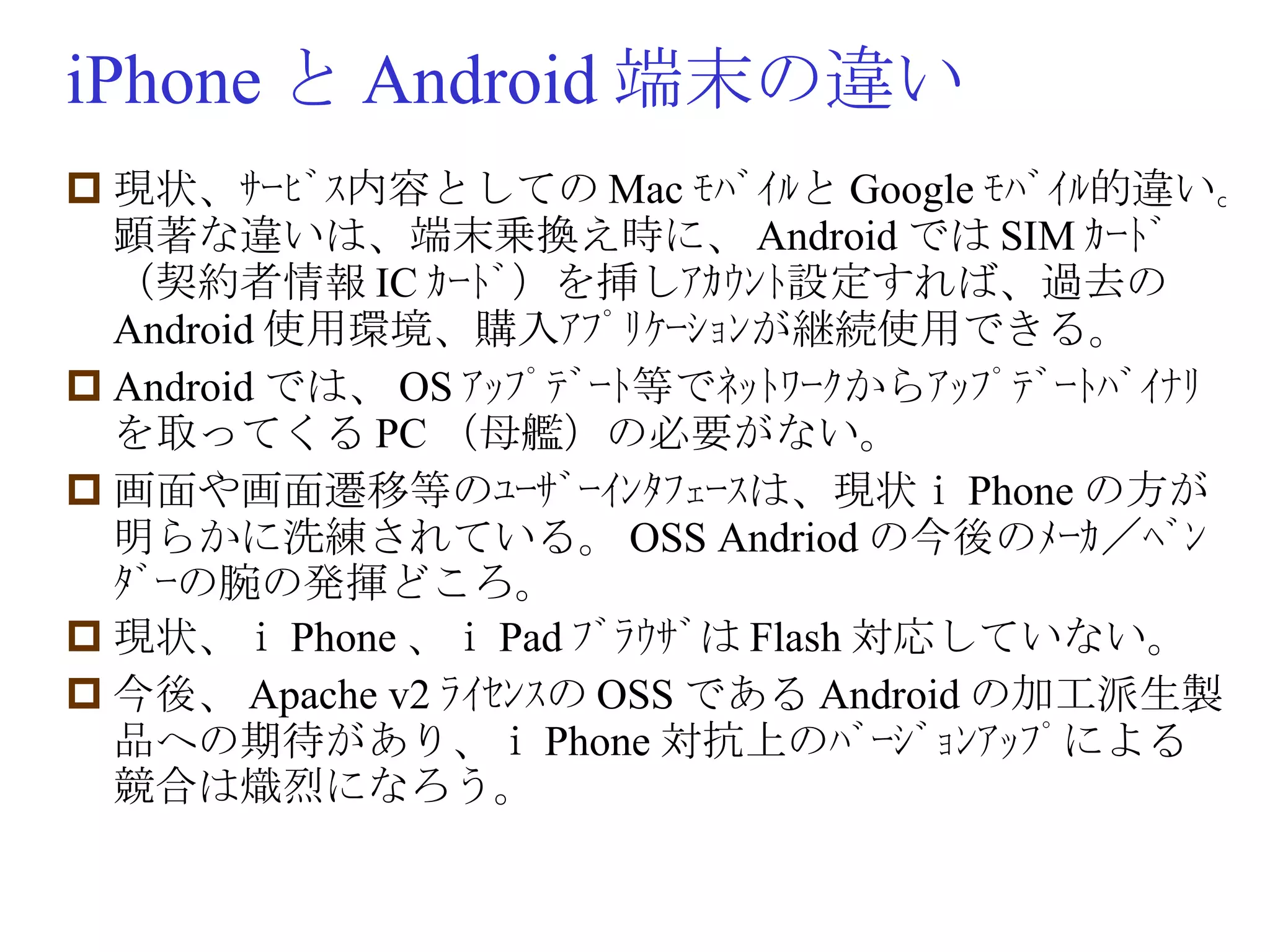iPhone と Android 端末の違い 現状、ｻｰﾋﾞｽ内容としての Mac ﾓﾊﾞｲﾙと Google ﾓﾊﾞｲﾙ的違い。顕著な違いは、端末乗換え時に、 Android では SIM ｶｰﾄﾞ（契約者情報 IC ｶｰﾄﾞ）を挿しｱｶｳﾝﾄ設定すれば、過去の Android 使用環境、購入ｱﾌﾟﾘｹｰｼｮﾝが継続使用できる。 Android では、 OS ｱｯﾌﾟﾃﾞｰﾄ等でﾈｯﾄﾜｰｸからｱｯﾌﾟﾃﾞｰﾄﾊﾞｲﾅﾘを取ってくる PC （母艦）の必要がない。 画面や画面遷移等のﾕｰｻﾞｰｲﾝﾀﾌｪｰｽは、現状ｉ Phone の方が明らかに洗練されている。 OSS Andriod の今後のﾒｰｶ／ﾍﾞﾝﾀﾞｰの腕の発揮どころ。 現状、ｉ Phone 、ｉ Pad ﾌﾞﾗｳｻﾞは Flash 対応していない。 今後、 Apache v2 ﾗｲｾﾝｽの OSS である Android の加工派生製品への期待があり、ｉ Phone 対抗上のﾊﾞｰｼﾞｮﾝｱｯﾌﾟによる競合は熾烈になろう。 