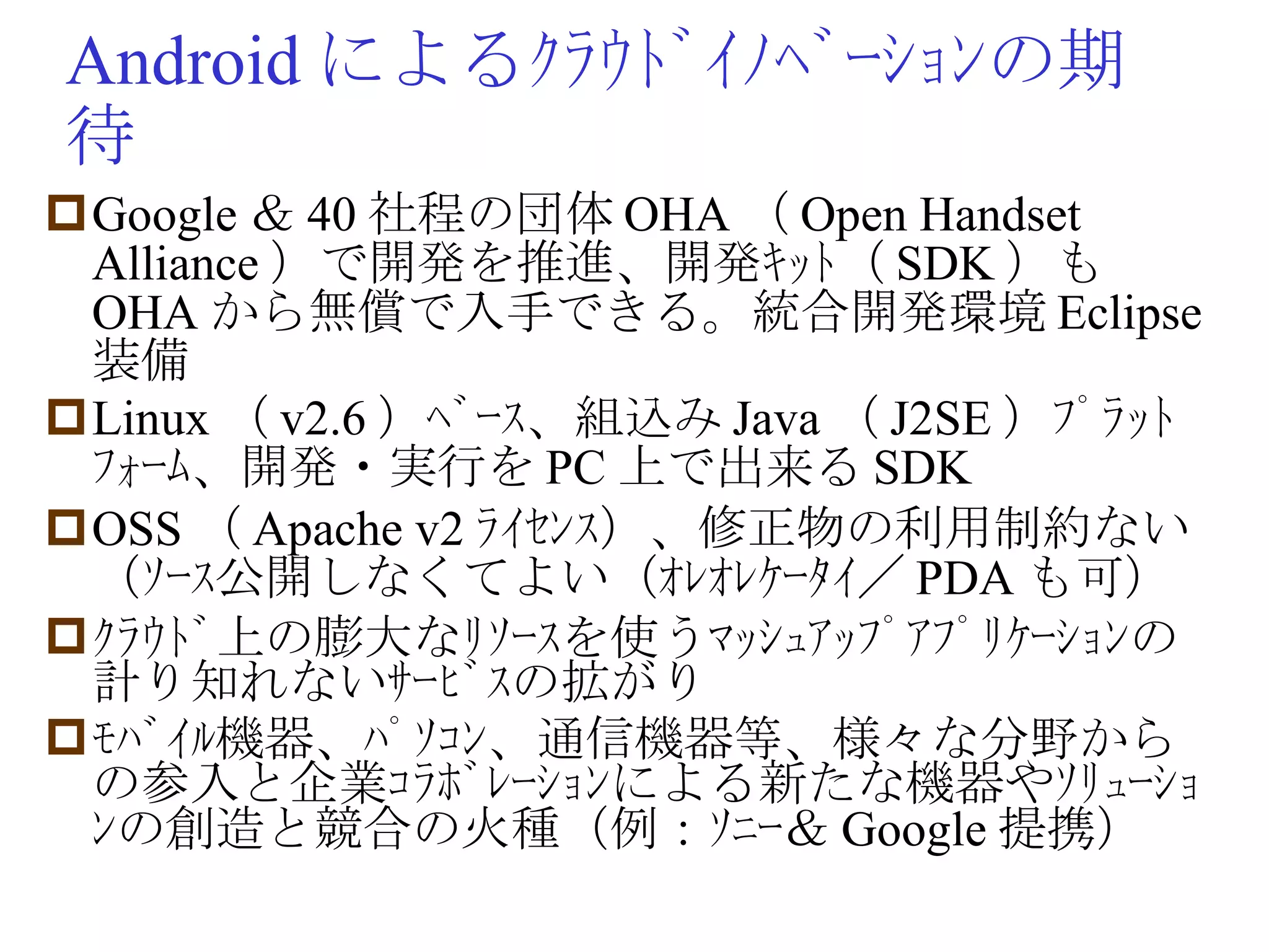 Android によるｸﾗｳﾄﾞｲﾉﾍﾞｰｼｮﾝの期待 Google ＆ 40 社程の団体 OHA （ Open Handset Alliance ）で開発を推進、開発ｷｯﾄ（ SDK ）も OHA から無償で入手できる。統合開発環境 Eclipse 装備 Linux （ v2.6 ）ﾍﾞｰｽ、組込み Java （ J2SE ）ﾌﾟﾗｯﾄﾌｫｰﾑ、開発・実行を PC 上で出来る SDK OSS （ Apache v2 ﾗｲｾﾝｽ）、修正物の利用制約ない（ｿｰｽ公開しなくてよい（ｵﾚｵﾚｹｰﾀｲ／ PDA も可） ｸﾗｳﾄﾞ上の膨大なﾘｿｰｽを使うﾏｯｼｭｱｯﾌﾟｱﾌﾟﾘｹｰｼｮﾝの計り知れないｻｰﾋﾞｽの拡がり ﾓﾊﾞｲﾙ機器、ﾊﾟｿｺﾝ、通信機器等、様々な分野からの参入と企業ｺﾗﾎﾞﾚｰｼｮﾝによる新たな機器やｿﾘｭｰｼｮﾝの創造と競合の火種（例：ｿﾆｰ＆ Google 提携） 