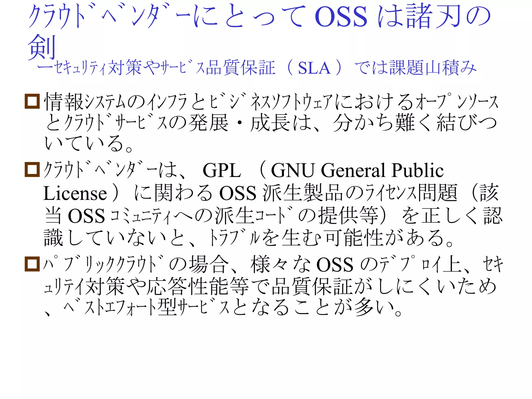 ｸﾗｳﾄﾞﾍﾞﾝﾀﾞｰにとって OSS は諸刃の剣 情報ｼｽﾃﾑのｲﾝﾌﾗとﾋﾞｼﾞﾈｽｿﾌﾄｳｪｱにおけるｵｰﾌﾟﾝｿｰｽとｸﾗｳﾄﾞｻｰﾋﾞｽの発展・成長は、分かち難く結びついている。 ｸﾗｳﾄﾞﾍﾞﾝﾀﾞｰは、 GPL （ GNU General Public License ）に関わる OSS 派生製品のﾗｲｾﾝｽ問題（該当 OSS ｺﾐｭﾆﾃｨへの派生ｺｰﾄﾞの提供等）を正しく認識していないと、ﾄﾗﾌﾞﾙを生む可能性がある。 ﾊﾟﾌﾞﾘｯｸｸﾗｳﾄﾞの場合、様々な OSS のﾃﾞﾌﾟﾛｲ上、ｾｷｭﾘﾃｲ対策や応答性能等で品質保証がしにくいため、ﾍﾞｽﾄｴﾌｫｰﾄ型ｻｰﾋﾞｽとなることが多い。 ーｾｷｭﾘﾃｨ対策やｻｰﾋﾞｽ品質保証（ SLA ）では課題山積み 