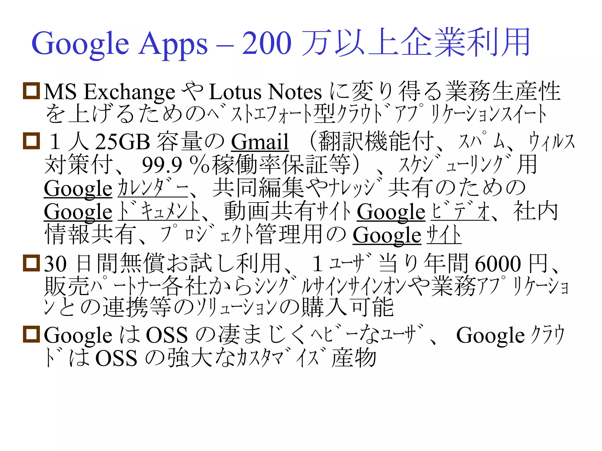 Google Apps – 200 万以上企業利用 MS Exchange や Lotus Notes に変り得る業務生産性を上げるためのﾍﾞｽﾄｴﾌｫｰﾄ型ｸﾗｳﾄﾞｱﾌﾟﾘｹｰｼｮﾝｽｲｰﾄ １人 25GB 容量の Gmail （翻訳機能付、ｽﾊﾟﾑ、ｳｨﾙｽ対策付、 99.9 ％稼働率保証等）、ｽｹｼﾞｭｰﾘﾝｸﾞ用 Google ｶﾚﾝﾀﾞｰ 、共同編集やﾅﾚｯｼﾞ共有のための Google ﾄﾞｷｭﾒﾝﾄ 、動画共有ｻｲﾄ Google ﾋﾞﾃﾞｵ 、社内情報共有、ﾌﾟﾛｼﾞｪｸﾄ管理用の Google ｻｲﾄ 30 日間無償お試し利用、１ﾕｰｻﾞ当り年間 6000 円、販売ﾊﾟｰﾄﾅｰ各社からｼﾝｸﾞﾙｻｲﾝｻｲﾝｵﾝや業務ｱﾌﾟﾘｹｰｼｮﾝとの連携等のｿﾘｭｰｼｮﾝの購入可能 Google は OSS の凄まじくﾍﾋﾞｰなﾕｰｻﾞ、 Google ｸﾗｳﾄﾞは OSS の強大なｶｽﾀﾏﾞｲｽﾞ産物 