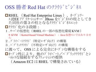 OSS 勝者 Red Hat のｸﾗｳﾄﾞﾋﾞｼﾞﾈｽ RHEL （ Red Hat Enterprise Linux ）、ｵｰﾌﾟﾝｿｰｽ J2EE ｱﾌﾟﾘｹｰｼｮﾝｻｰﾊﾞ JBoss をﾋﾞｼﾞﾈｽの柱としてきた同社の第３の柱となるｸﾗｳﾄﾞﾋﾞｼﾞﾈｽﾕﾆｯﾄ ｸﾗｳﾄﾞ化の３段階： １ . ｻｰﾊﾞの仮想化（ RHEL の一部の仮想化環境 KVM ） 　 ＊ KVM （ Kernel-based Virtual Machine ）： Java 仮想ﾏｼﾝではありません ２ . ﾌﾟﾗｲﾍﾞｰﾄｸﾗｳﾄﾞ（特定ﾕｰｻﾞ向け）の構築 ３ . ﾊﾟﾌﾞﾘｯｸｸﾗｳﾄﾞ（不特定ﾕｰｻﾞ向け）の構築 に渡って、 OSS による完全にｵｰﾌﾟﾝな構築をする ｵｰﾌﾟﾝ性により、他のﾌﾟﾗｲﾍﾞｰﾄ／ﾊﾟﾌﾞﾘｯｸｸﾗｳﾄﾞとｼｰﾑﾚｽな接続をするｿﾘｭｰｼｮﾝの提供 　（ Amazon EC2 は RHEL で構築されている） 